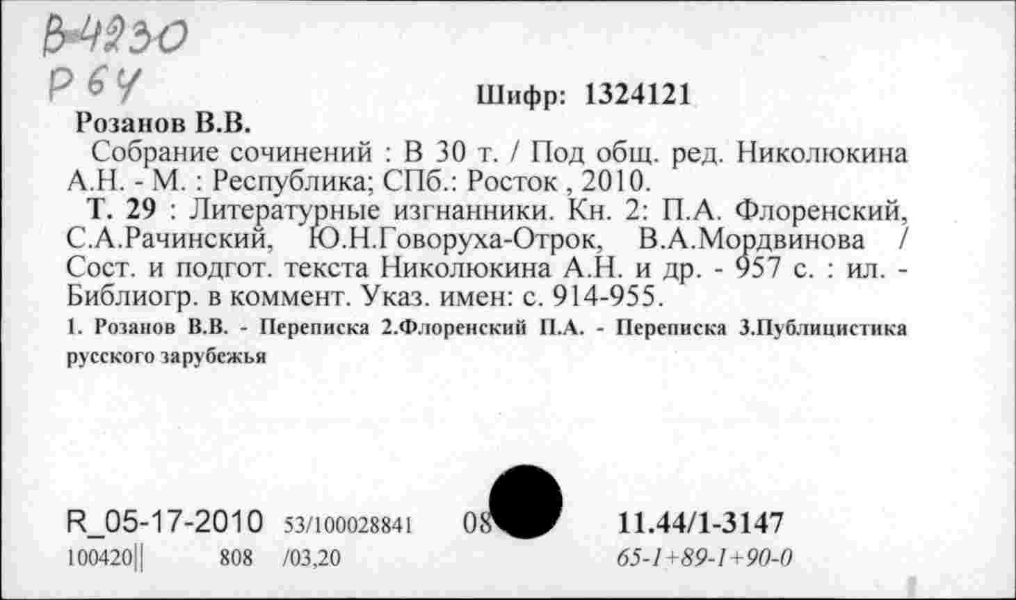 ﻿рбу
Шифр: 1324121
Розанов В.В.
Собрание сочинений : В 30 т. / Под общ. ред. Николюкина А.Н. - М. : Республика; СПб.: Росток ,2010.
Т. 29 : Литературные изгнанники. Кн. 2: П.А. Флоренский, С.А.Рачинский, Ю.Н.Говоруха-Отрок, В.А.Мордвинова / Сост. и подгот. текста Николюкина А.Н. и др. - 957 с. : ил. -Библиогр. в коммент. Указ, имен: с. 914-955.
1. Розанов В.В. - Переписка 2.Флоренский П.А. - Переписка 3.Публицистика русского зарубежья
И_05-1 7-2010 53/100028841
100420Ц	808 /03,20
11.44/1-3147
65-1 +89-1+90-0